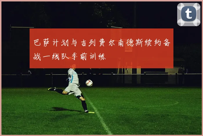 巴萨计划与吉列费尔南德斯续约备战一线队季前训练