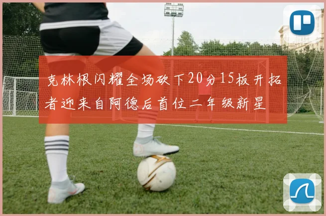 克林根闪耀全场砍下20分15板开拓者迎来自阿德后首位二年级新星