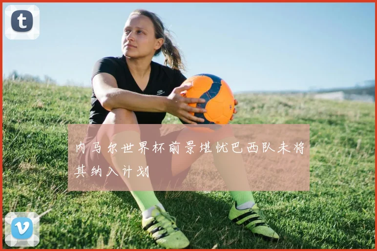 内马尔世界杯前景堪忧巴西队未将其纳入计划