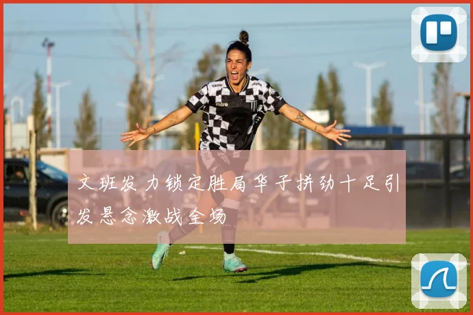 文班发力锁定胜局华子拼劲十足引发悬念激战全场