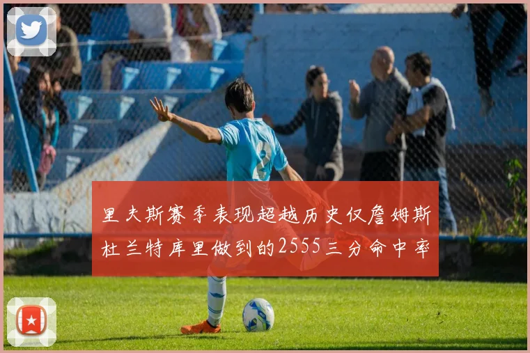 里夫斯赛季表现超越历史仅詹姆斯杜兰特库里做到的2555三分命中率50成就