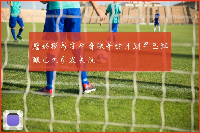 詹姆斯与字母哥联手的计划早已酝酿已久引发关注