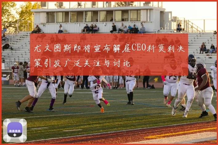 尤文图斯即将宣布解雇CEO科莫利决策引发广泛关注与讨论
