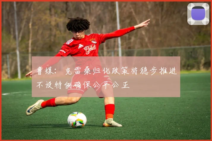 鲁媒：克雷桑归化政策将稳步推进不设特例确保公平公正