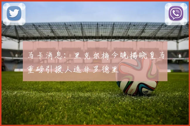马卡消息：里克尔梅今晚揭晓皇马重磅引援人选非罗德里