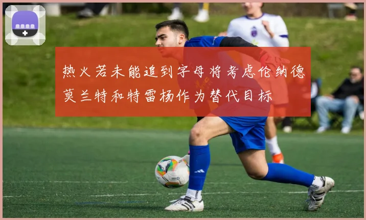 热火若未能追到字母将考虑伦纳德莫兰特和特雷杨作为替代目标