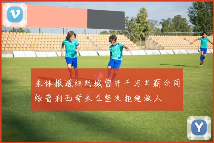 米体报道纽约城曾开千万年薪合同给普利西奇米兰坚决拒绝放人