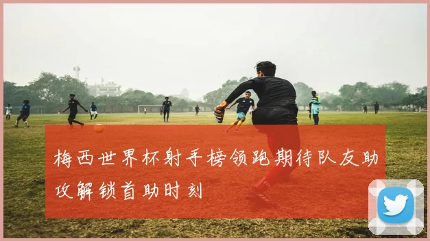 梅西世界杯射手榜领跑期待队友助攻解锁首助时刻