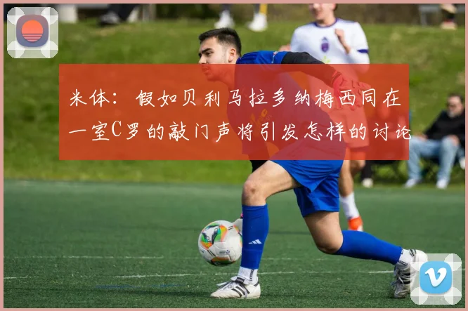 米体：假如贝利马拉多纳梅西同在一室C罗的敲门声将引发怎样的讨论