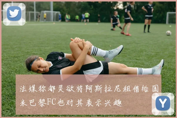 法媒称都灵欲将阿斯拉尼租借给国米巴黎FC也对其表示兴趣