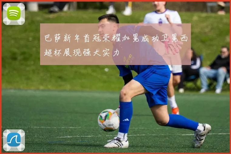 巴萨新年首冠荣耀加冕成功卫冕西超杯展现强大实力
