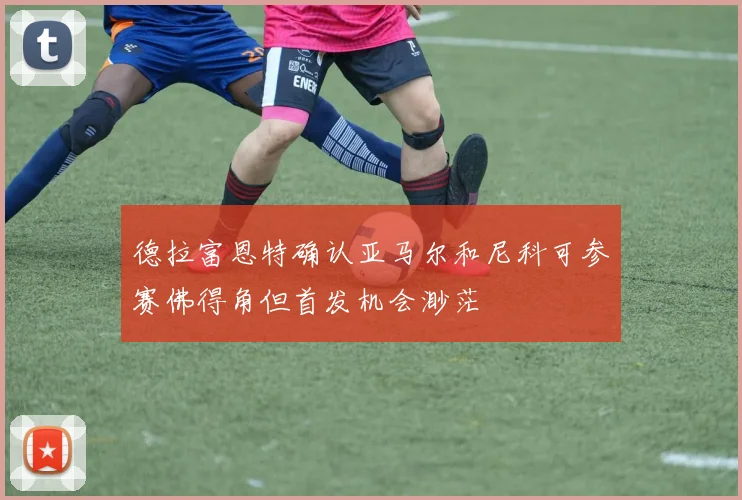 德拉富恩特确认亚马尔和尼科可参赛佛得角但首发机会渺茫
