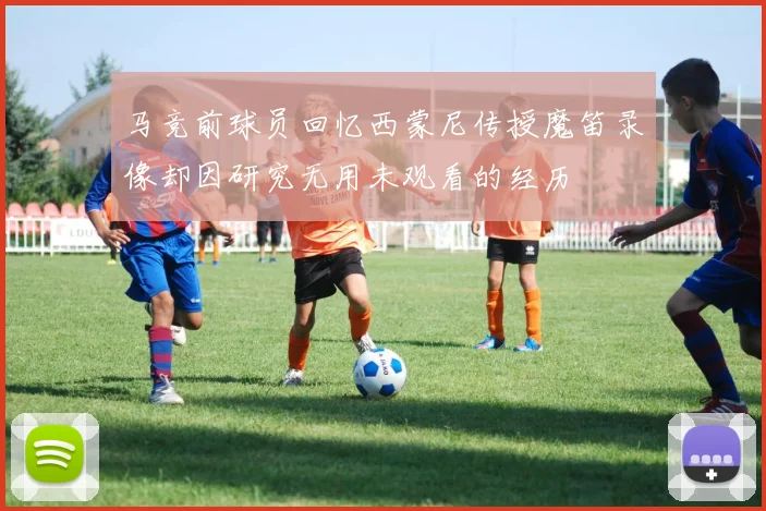 马竞前球员回忆西蒙尼传授魔笛录像却因研究无用未观看的经历