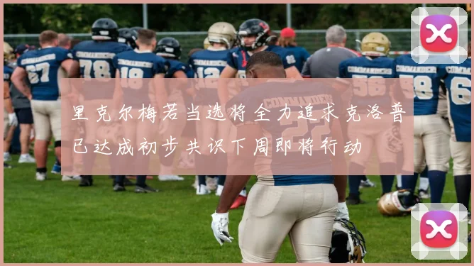 里克尔梅若当选将全力追求克洛普已达成初步共识下周即将行动