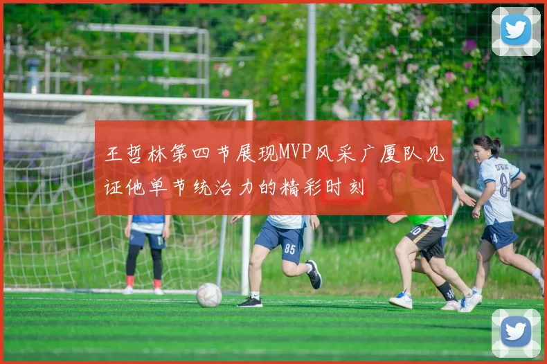 王哲林第四节展现MVP风采广厦队见证他单节统治力的精彩时刻