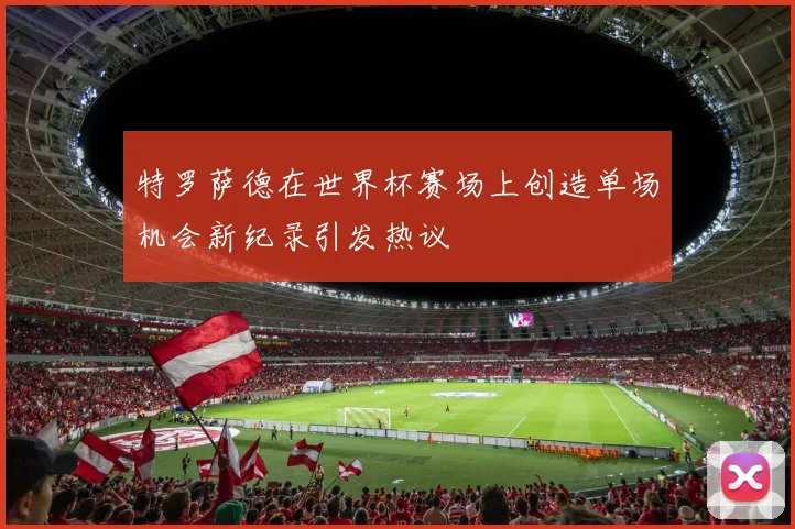特罗萨德在世界杯赛场上创造单场机会新纪录引发热议