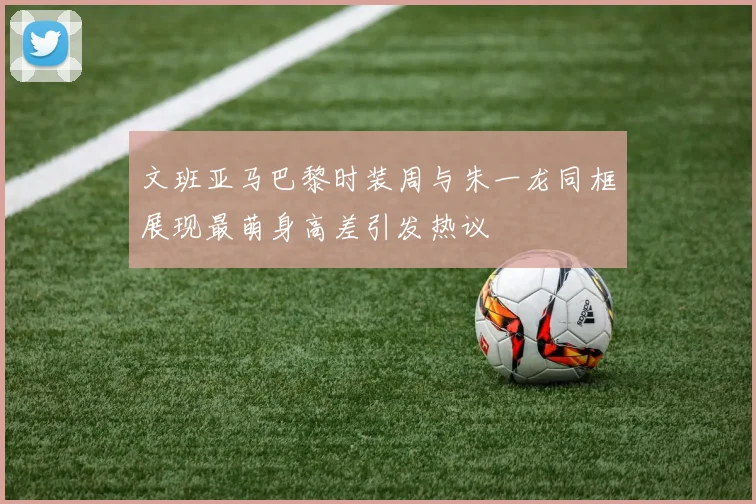 文班亚马巴黎时装周与朱一龙同框展现最萌身高差引发热议