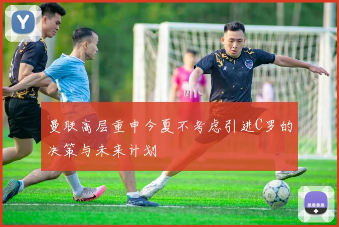 曼联高层重申今夏不考虑引进C罗的决策与未来计划