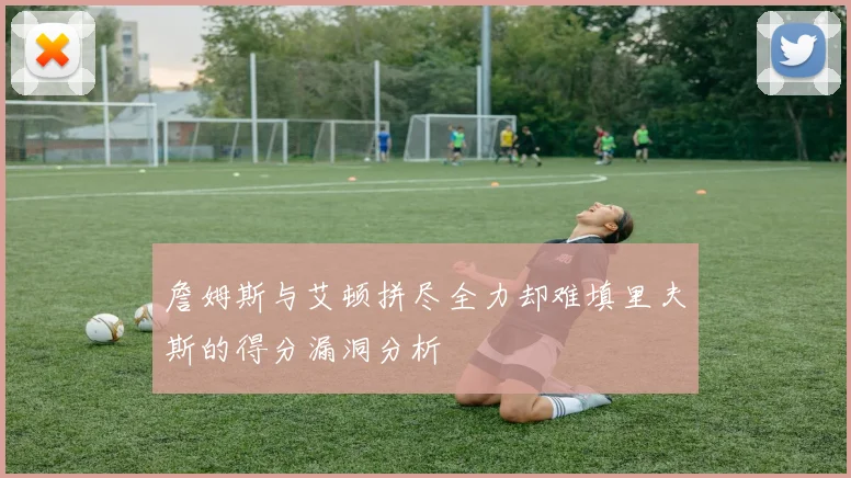 詹姆斯与艾顿拼尽全力却难填里夫斯的得分漏洞分析