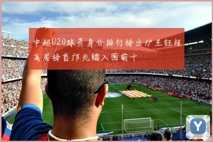 中超U20球员身价排行榜出炉王钰栋高居榜首邝兆镭入围前十