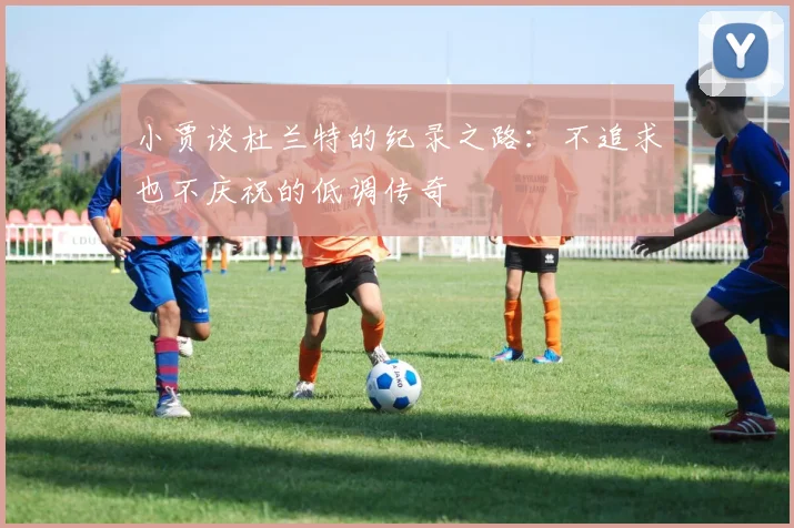小贾谈杜兰特的纪录之路：不追求也不庆祝的低调传奇